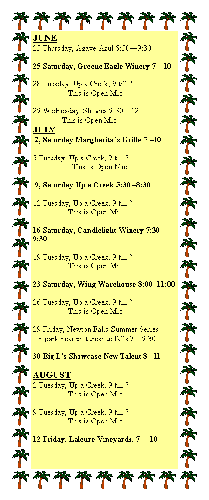 Text Box: JUNE23 Thursday, Agave Azul 6:30�9:30 25 Saturday, Greene Eagle Winery 7�10       28 Tuesday, Up a Creek, 9 till ?                  This is Open Mic29 Wednesday, Shevies 9:30�12               This is Open MicJULY 2, Saturday Margherita�s Grille 7 �105 Tuesday, Up a Creek, 9 till ?                    This Is Open Mic 9, Saturday Up a Creek 5:30 �8:3012 Tuesday, Up a Creek, 9 till ?                  This is Open Mic16 Saturday, Candlelight Winery 7:30-9:3019 Tuesday, Up a Creek, 9 till ?                  This is Open Mic23 Saturday, Wing Warehouse 8:00- 11:0026 Tuesday, Up a Creek, 9 till ?                  This is Open Mic29 Friday, Newton Falls Summer Series  In park near picturesque falls 7�9:30 30 Big L�s Showcase New Talent 8 �11AUGUST2 Tuesday, Up a Creek, 9 till ?                  This is Open Mic9 Tuesday, Up a Creek, 9 till ?                  This is Open Mic12 Friday, Laleure Vineyards, 7� 10